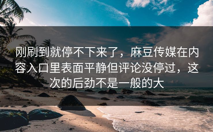 刚刷到就停不下来了，麻豆传媒在内容入口里表面平静但评论没停过，这次的后劲不是一般的大