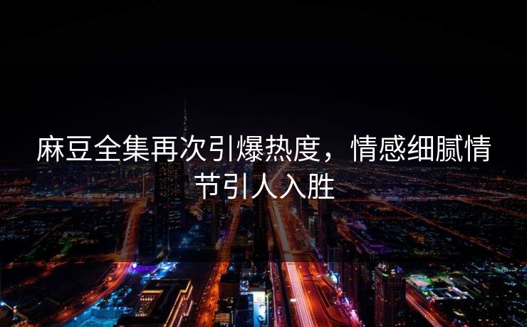 麻豆全集再次引爆热度，情感细腻情节引人入胜