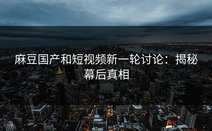 麻豆国产和短视频新一轮讨论：揭秘幕后真相
