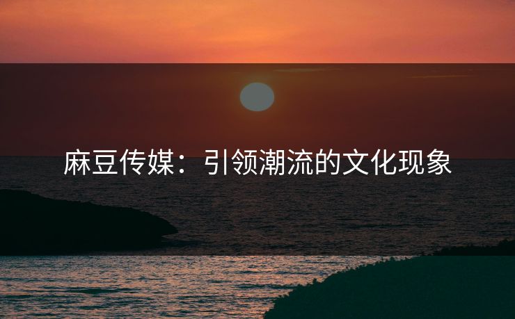 麻豆传媒：引领潮流的文化现象