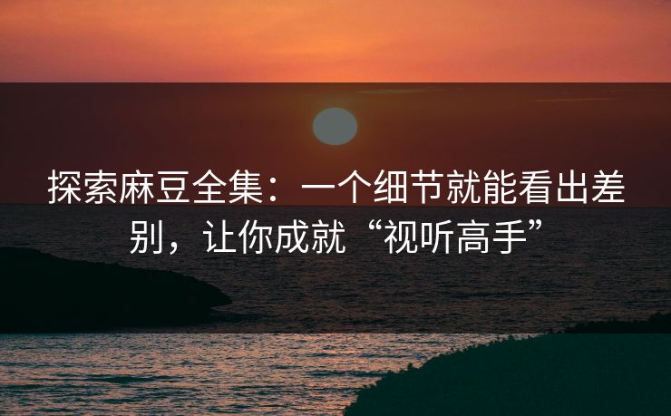 探索麻豆全集：一个细节就能看出差别，让你成就“视听高手”