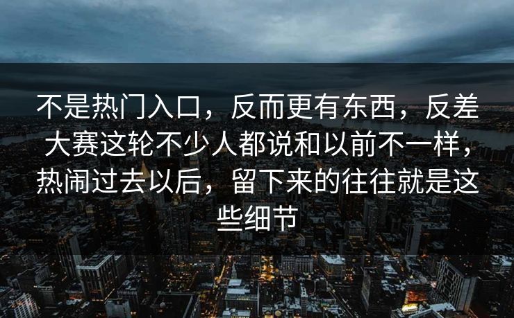 不是热门入口，反而更有东西，反差大赛这轮不少人都说和以前不一样，热闹过去以后，留下来的往往就是这些细节