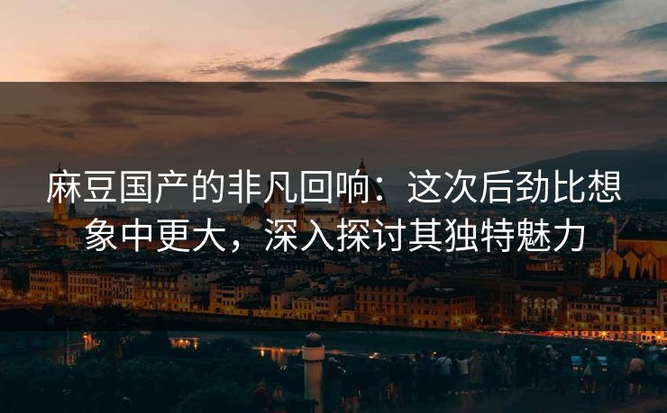 麻豆国产的非凡回响：这次后劲比想象中更大，深入探讨其独特魅力