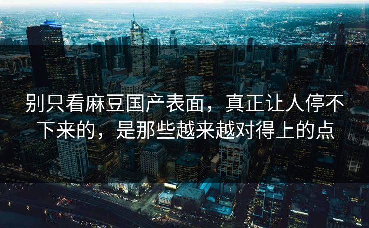 别只看麻豆国产表面，真正让人停不下来的，是那些越来越对得上的点