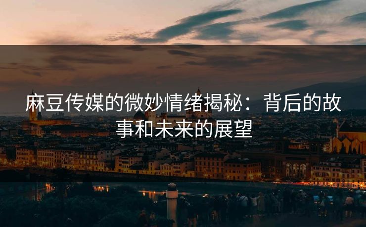 麻豆传媒的微妙情绪揭秘：背后的故事和未来的展望