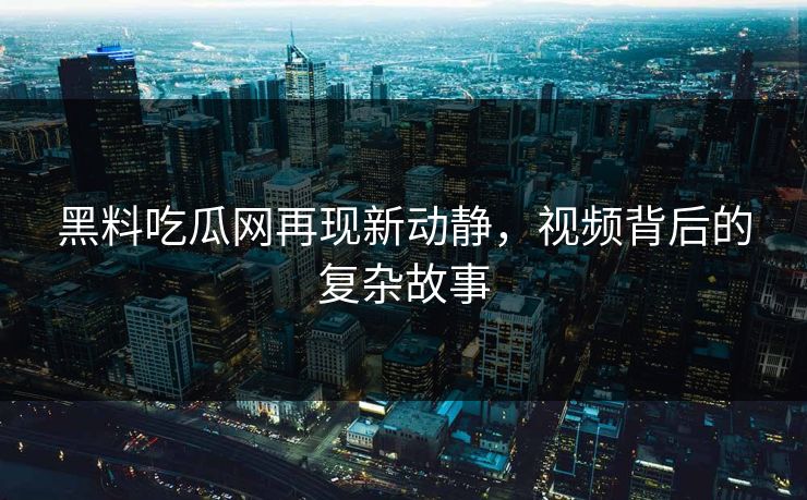 黑料吃瓜网再现新动静，视频背后的复杂故事