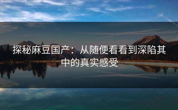 探秘麻豆国产：从随便看看到深陷其中的真实感受