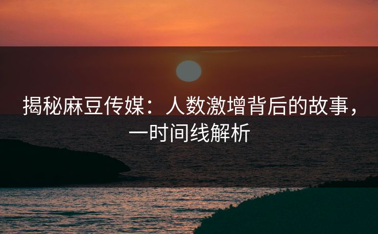 揭秘麻豆传媒：人数激增背后的故事，一时间线解析