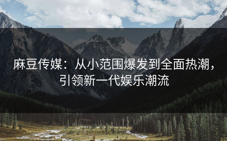 麻豆传媒：从小范围爆发到全面热潮，引领新一代娱乐潮流