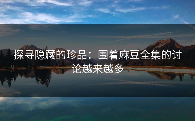 探寻隐藏的珍品：围着麻豆全集的讨论越来越多