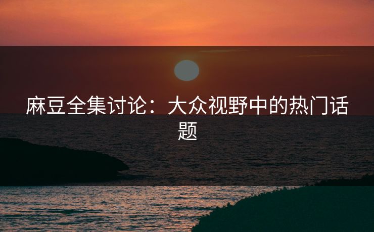 麻豆全集讨论：大众视野中的热门话题
