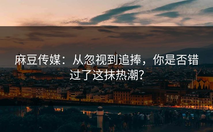 麻豆传媒：从忽视到追捧，你是否错过了这抹热潮？