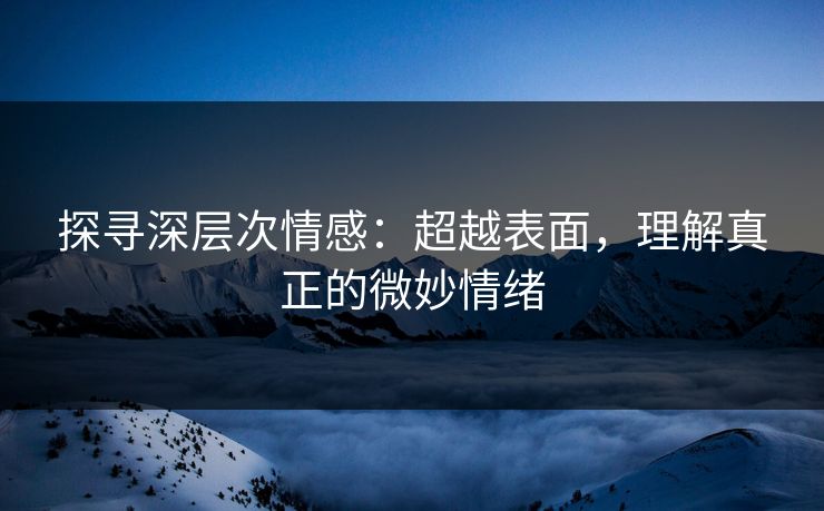 探寻深层次情感：超越表面，理解真正的微妙情绪