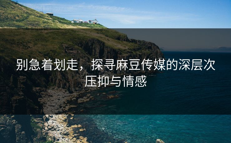 别急着划走，探寻麻豆传媒的深层次压抑与情感
