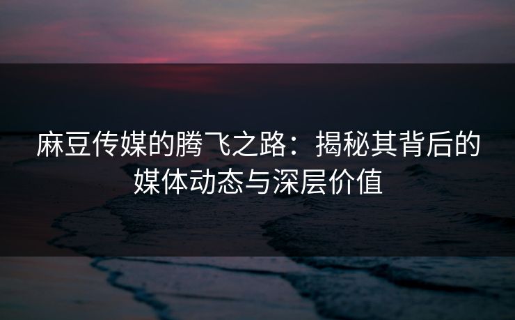 麻豆传媒的腾飞之路：揭秘其背后的媒体动态与深层价值