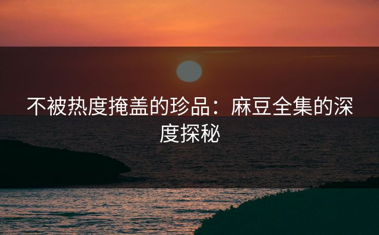 不被热度掩盖的珍品：麻豆全集的深度探秘