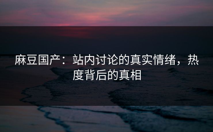 麻豆国产：站内讨论的真实情绪，热度背后的真相