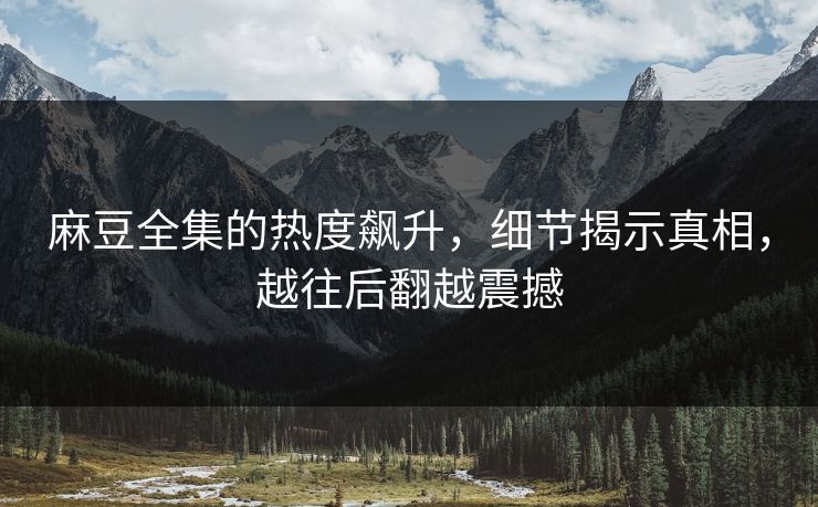 麻豆全集的热度飙升，细节揭示真相，越往后翻越震撼
