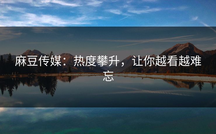 麻豆传媒：热度攀升，让你越看越难忘
