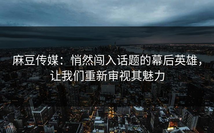 麻豆传媒：悄然闯入话题的幕后英雄，让我们重新审视其魅力