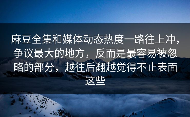 麻豆全集和媒体动态热度一路往上冲，争议最大的地方，反而是最容易被忽略的部分，越往后翻越觉得不止表面这些
