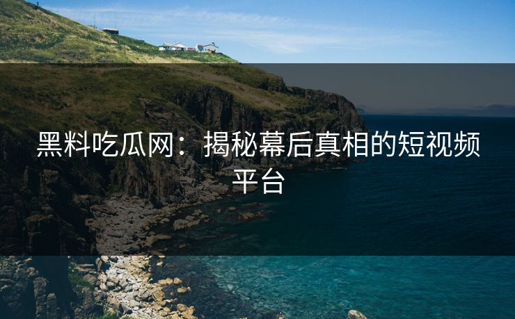 黑料吃瓜网：揭秘幕后真相的短视频平台