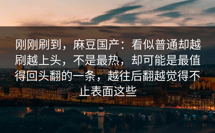 刚刚刷到，麻豆国产：看似普通却越刷越上头，不是最热，却可能是最值得回头翻的一条，越往后翻越觉得不止表面这些