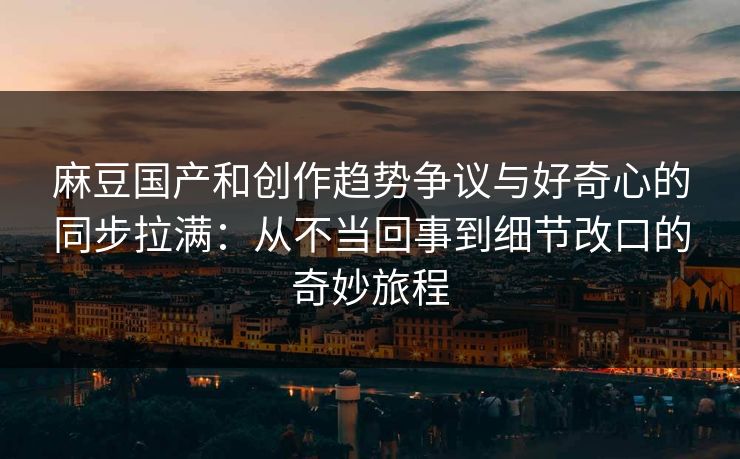 麻豆国产和创作趋势争议与好奇心的同步拉满：从不当回事到细节改口的奇妙旅程