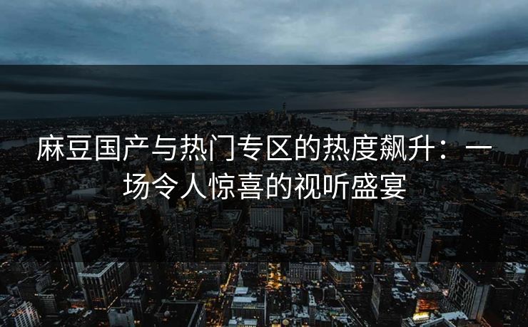 麻豆国产与热门专区的热度飙升：一场令人惊喜的视听盛宴