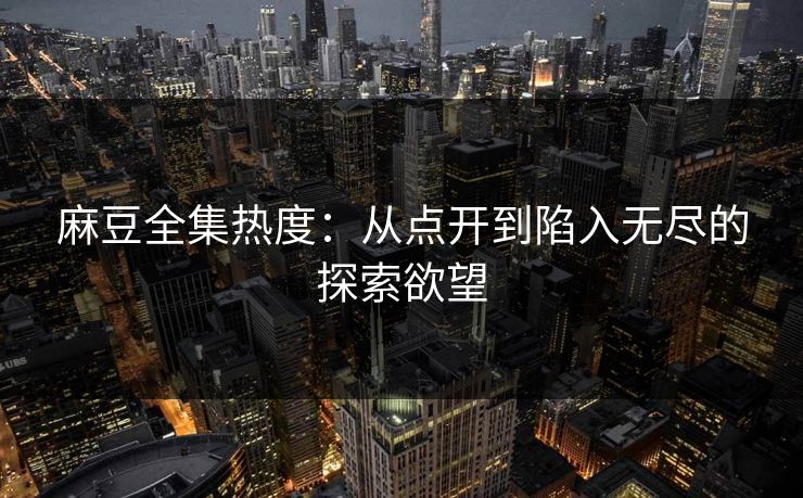 麻豆全集热度：从点开到陷入无尽的探索欲望