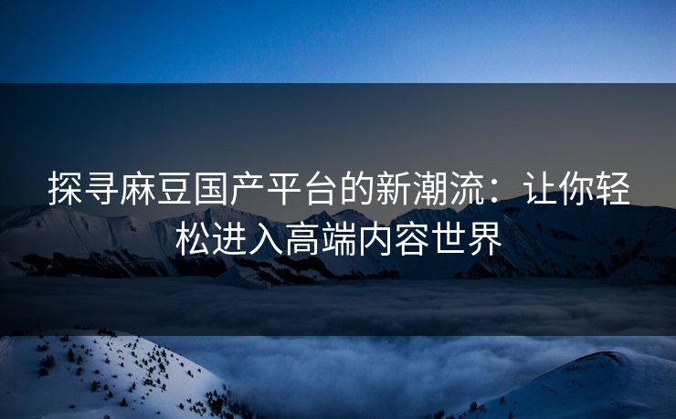 探寻麻豆国产平台的新潮流：让你轻松进入高端内容世界