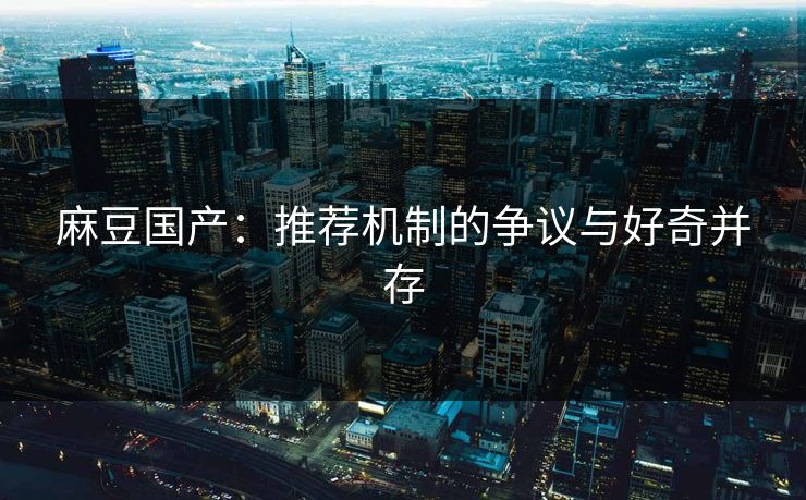 麻豆国产：推荐机制的争议与好奇并存