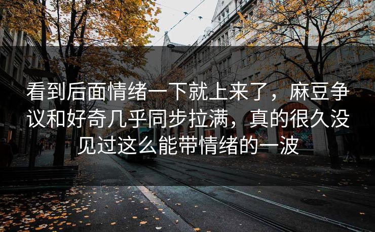 看到后面情绪一下就上来了，麻豆争议和好奇几乎同步拉满，真的很久没见过这么能带情绪的一波