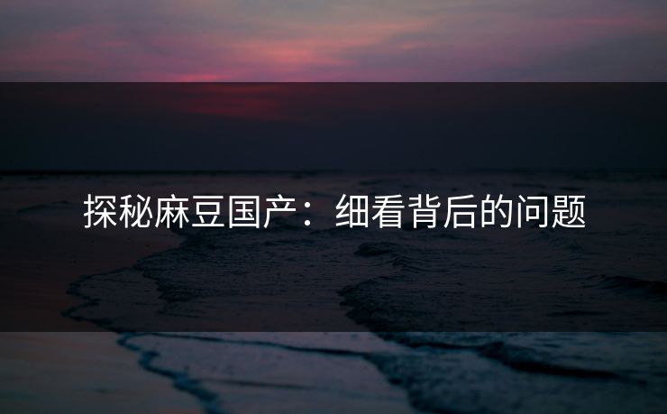 探秘麻豆国产：细看背后的问题