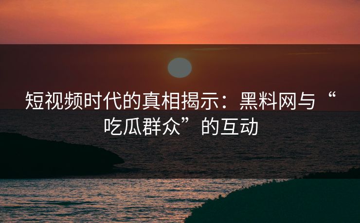 短视频时代的真相揭示：黑料网与“吃瓜群众”的互动