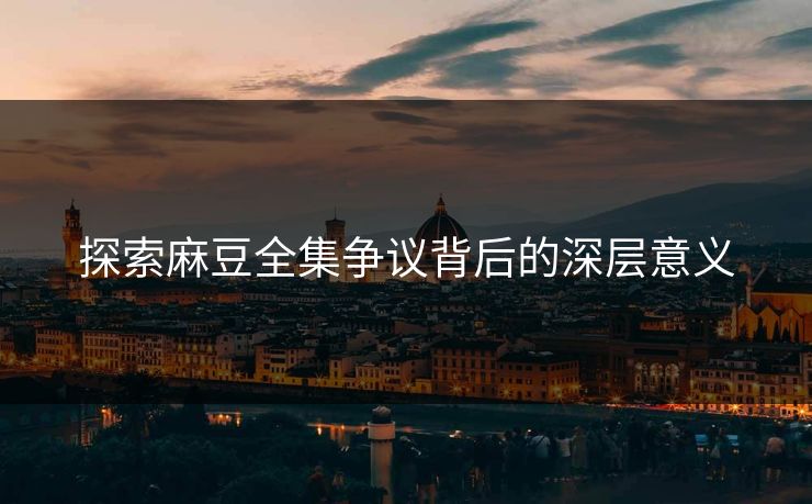 探索麻豆全集争议背后的深层意义
