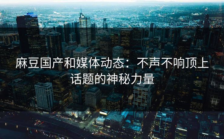 麻豆国产和媒体动态：不声不响顶上话题的神秘力量