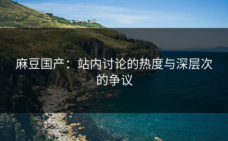 麻豆国产：站内讨论的热度与深层次的争议