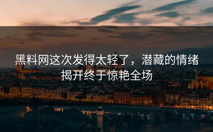 黑料网这次发得太轻了，潜藏的情绪揭开终于惊艳全场