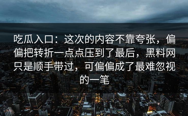 吃瓜入口：这次的内容不靠夸张，偏偏把转折一点点压到了最后，黑料网只是顺手带过，可偏偏成了最难忽视的一笔