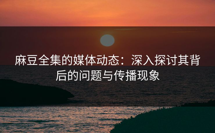 麻豆全集的媒体动态：深入探讨其背后的问题与传播现象