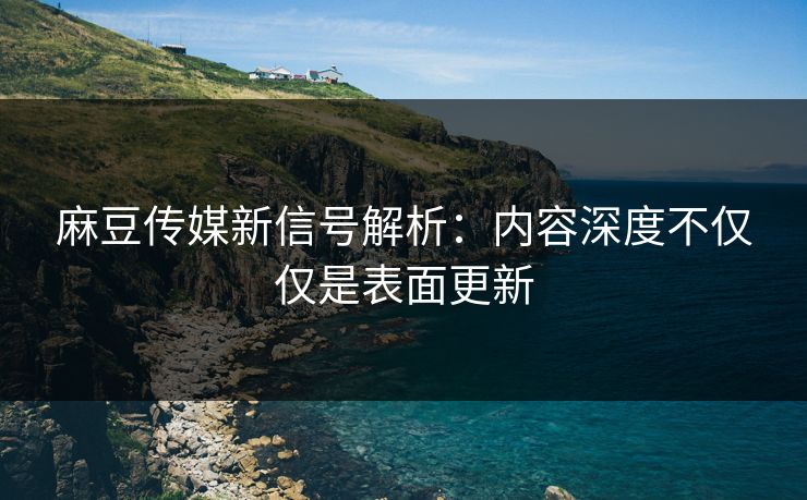 麻豆传媒新信号解析：内容深度不仅仅是表面更新