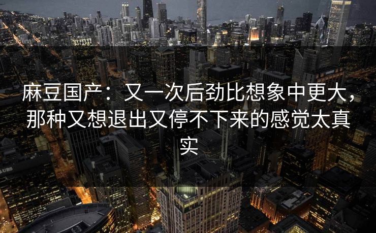 麻豆国产：又一次后劲比想象中更大，那种又想退出又停不下来的感觉太真实