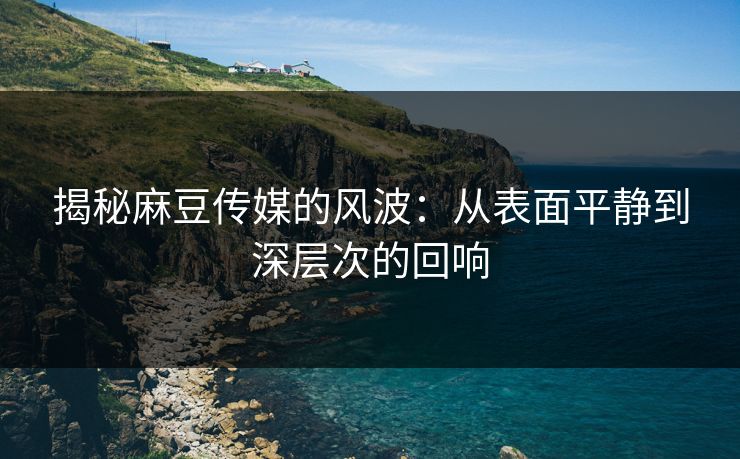 揭秘麻豆传媒的风波：从表面平静到深层次的回响