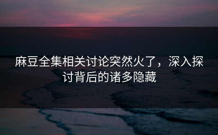 麻豆全集相关讨论突然火了，深入探讨背后的诸多隐藏