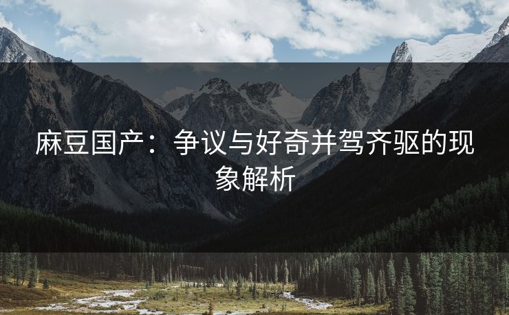 麻豆国产：争议与好奇并驾齐驱的现象解析
