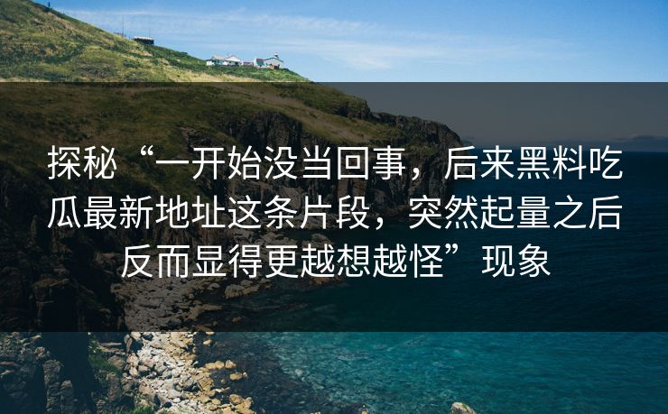 探秘“一开始没当回事，后来黑料吃瓜最新地址这条片段，突然起量之后反而显得更越想越怪”现象