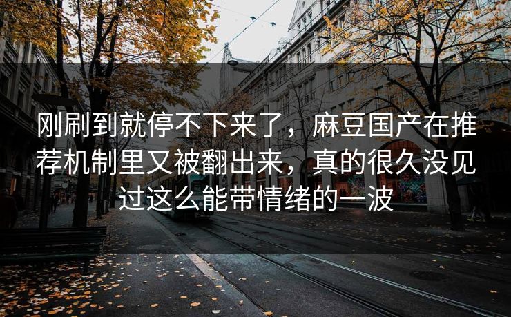 刚刷到就停不下来了，麻豆国产在推荐机制里又被翻出来，真的很久没见过这么能带情绪的一波