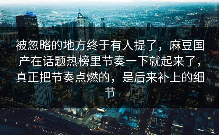 被忽略的地方终于有人提了，麻豆国产在话题热榜里节奏一下就起来了，真正把节奏点燃的，是后来补上的细节