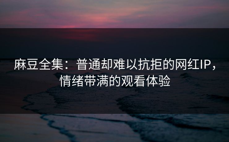 麻豆全集：普通却难以抗拒的网红IP，情绪带满的观看体验